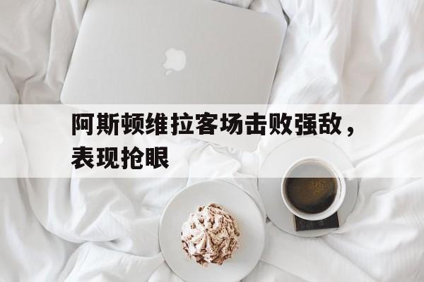 阿斯顿维拉客场击败强敌，表现抢眼
