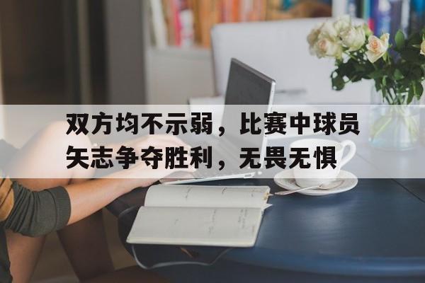 双方均不示弱，比赛中球员矢志争夺胜利，无畏无惧