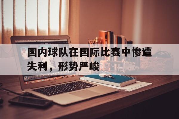 国内球队在国际比赛中惨遭失利，形势严峻